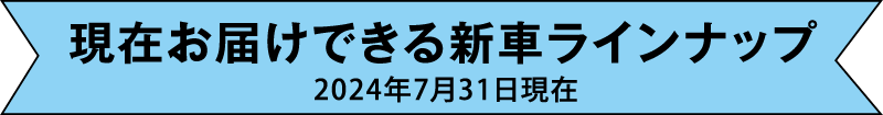 現在お届けできる新車ラインナップ 2024年7月31日現在